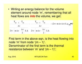 • Writing an energy balance for the volume
element around node ‘m’, remembering that all
heat flows are into the volume, we get:
Tm 1
Tm
∆ r
2 π. m ∆ r. ∆ r
2
. L. k.
Tm 1
Tm
∆ r
2 π. m ∆ r. ∆ r
2
. L. k.
2 π. m. ∆ r. ∆ r.( ) L. q m
. 0
Tm 1
Tm
∆ r
2 π. m ∆ r. ∆ r
2
. L. k.
Tm 1
Tm
∆ r
2 π. m ∆ r. ∆ r
2
. L. k.
2 π. m. ∆ r. ∆ r.( ) L. q m
. 0
Aug. 2016 MT/SJEC/M.Tech 40
2 2
First term in the above eqn. is the heat flowing into
node ‘m’ from node ‘(m – 1)’.
Denominator of the first term is the thermal
resistance between ‘m’ and ‘(m – 1)’;
2 2
 