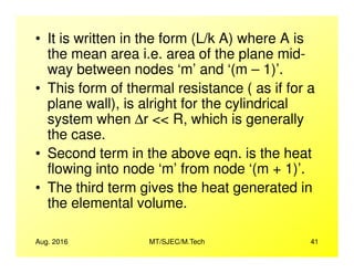 • It is written in the form (L/k A) where A is
the mean area i.e. area of the plane mid-
way between nodes ‘m’ and ‘(m – 1)’.
• This form of thermal resistance ( as if for a
plane wall), is alright for the cylindrical
system when ∆r << R, which is generally
the case.
Aug. 2016 MT/SJEC/M.Tech 41
the case.
• Second term in the above eqn. is the heat
flowing into node ‘m’ from node ‘(m + 1)’.
• The third term gives the heat generated in
the elemental volume.
 