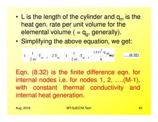 • L is the length of the cylinder and qm is the
heat gen. rate per unit volume for the
elemental volume ( = qg, generally).
• Simplifying the above equation, we get:
1
1
2 m.
Tm 1
. 2 Tm
. 1
1
2 m.
Tm 1
.
∆ r( )
2
q m
.
k
0 .....(8.32)
Aug. 2016 MT/SJEC/M.Tech 42
2 m 2 m k
Eqn. (8.32) is the finite difference eqn. for
internal nodes i.e. for nodes 1, 2, ….(M-1),
with constant thermal conductivity and
internal heat generation.
 