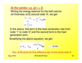 At the centre: i.e. at r = 0:
Writing the energy balance for the half-volume
(of thickness ∆r/2) around node ‘0’, we get:
T 1 T 0
∆ r
2 π. ∆ r
2
. L. k.
π
∆ r
2
2
. L. q 0
. 0
In the above, first term is the heat conduction rate from
node ‘1’ to node ‘0’ and the second term is the heat
Aug. 2016 MT/SJEC/M.Tech 43
node ‘1’ to node ‘0’ and the second term is the heat
generation term.
Simplifying the above equation, we get:
4 T 1 T 0
.
∆ r( )
2
q 0
.
k
0 ......(8.33)
Eqn. (8.33) gives the finite difference eqn. for the centre node ‘0’.
 