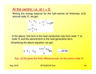 At the centre: i.e. at r = 0:
Writing the energy balance for the half-volume (of thickness ∆r/2)
around node ‘0’, we get:
T 1 T 0
∆ r
2 π. ∆ r
2
. L. k.
π
∆ r
2
2
. L. q 0
. 0
In the above, first term is the heat conduction rate from node ‘1’ to
Aug. 2016 MT/SJEC/M.Tech 44
In the above, first term is the heat conduction rate from node ‘1’ to
node ‘0’ and the second term is the heat generation term.
Simplifying the above equation, we get:
4 T 1 T 0
.
∆ r( )
2
q 0
.
k
0 ......(8.33)
Eqn. (8.33) gives the finite difference eqn. for the centre node ‘0’.
 