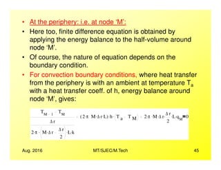 • At the periphery: i.e. at node ‘M’:
• Here too, finite difference equation is obtained by
applying the energy balance to the half-volume around
node ‘M’.
• Of course, the nature of equation depends on the
boundary condition.
• For convection boundary conditions, where heat transfer
from the periphery is with an ambient at temperature Ta
Aug. 2016 MT/SJEC/M.Tech 45
from the periphery is with an ambient at temperature Ta
with a heat transfer coeff. of h, energy balance around
node ‘M’, gives:
TM 1
TM
∆ r
2 π. M ∆ r. ∆ r
2
. L. k.
2 π. M ∆ r. L.( ) h. T a T M
. 2 π. M. ∆ r. ∆ r
2
. L. qM
. 0
 