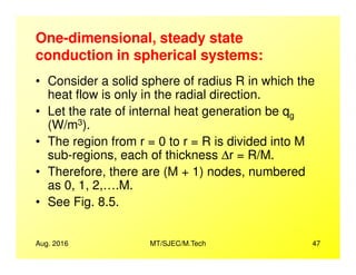 One-dimensional, steady state
conduction in spherical systems:
• Consider a solid sphere of radius R in which the
heat flow is only in the radial direction.
• Let the rate of internal heat generation be qg
(W/m3).
• The region from r = 0 to r = R is divided into M
Aug. 2016 MT/SJEC/M.Tech 47
• The region from r = 0 to r = R is divided into M
sub-regions, each of thickness ∆r = R/M.
• Therefore, there are (M + 1) nodes, numbered
as 0, 1, 2,….M.
• See Fig. 8.5.
 