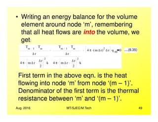 • Writing an energy balance for the volume
element around node ‘m’, remembering
that all heat flows are into the volume, we
get:
Tm 1
Tm
∆ r
4 π. m ∆ r. ∆ r
2
. k.
Tm 1
Tm
∆ r
4 π. m ∆ r. ∆ r
2
. k.
4 π. m ∆ r.( )
2
. ∆ r. q m
. 0 ....(8.35)
Aug. 2016 MT/SJEC/M.Tech 49
4 π. m ∆ r. ∆ r
2
. k. 4 π. m ∆ r. ∆ r
2
. k.
First term in the above eqn. is the heat
flowing into node ‘m’ from node ‘(m – 1)’.
Denominator of the first term is the thermal
resistance between ‘m’ and ‘(m – 1)’.
 