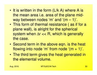 • It is written in the form (L/k A) where A is
the mean area i.e. area of the plane mid-
way between nodes ‘m’ and ‘(m – 1)’.
• This form of thermal resistance ( as if for a
plane wall), is alright for the spherical
system when ∆r << R, which is generally
the case.
Aug. 2016 MT/SJEC/M.Tech 50
the case.
• Second term in the above eqn. is the heat
flowing into node ‘m’ from node ‘(m + 1)’.
• The third term gives the heat generated in
the elemental volume.
 