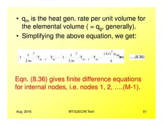 • qm is the heat gen. rate per unit volume for
the elemental volume ( = qg, generally).
• Simplifying the above equation, we get:
1
1
2 m.
2
Tm 1
Tm
. 1
1
2 m.
2
Tm 1
Tm
.
∆ r( )
2
q m
.
k
0 .....(8.36)
Aug. 2016 MT/SJEC/M.Tech 51
Eqn. (8.36) gives finite difference equations
for internal nodes, i.e. nodes 1, 2, ….(M-1).
 