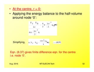 • At the centre, r = 0:
• Applying the energy balance to the half-volume
around node ‘0’:
T 1 T 0
∆ r
4 π. ∆ r
2
2
. k.
4
3
π. ∆ r
2
3
. q 0
. 0
Aug. 2016 MT/SJEC/M.Tech 52
Simplifying, 6 T 1 T 0
.
∆ r( )
2
q 0
.
k
0 ......(8.37)
Eqn. (8.37) gives finite difference eqn. for the centre
i.e. node ‘0’.
 
