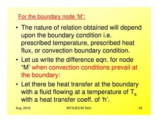 • The nature of relation obtained will depend
upon the boundary condition i.e.
prescribed temperature, prescribed heat
flux, or convection boundary condition.
• Let us write the difference eqn. for node
For the boundary node ‘M’:
Aug. 2016 MT/SJEC/M.Tech 53
• Let us write the difference eqn. for node
“M’ when convection conditions prevail at
the boundary:
• Let there be heat transfer at the boundary
with a fluid flowing at a temperature of Ta
with a heat transfer coeff. of ‘h’.
 