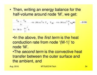• Then, writing an energy balance for the
half-volume around node ‘M’, we get:
TM 1
TM
∆ r
4 π. M ∆ r. ∆ r
2
2
. k.
4 π. M ∆ r.( )
2
h. T a T M
. 4 π. M ∆ r.( )
2
. ∆ r
2
. qM
. 0 ...(8.38)
•In the above, the first term is the heat
Aug. 2016 MT/SJEC/M.Tech 54
•In the above, the first term is the heat
conduction rate from node ‘(M-1)’ to
node ‘M’.
•The second term is the convective heat
transfer between the outer surface and
the ambient, and
 