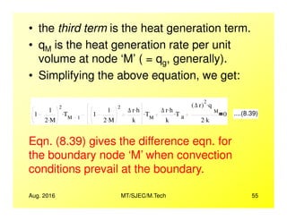 • the third term is the heat generation term.
• qM is the heat generation rate per unit
volume at node ‘M’ ( = qg, generally).
• Simplifying the above equation, we get:
1
1
2
T. 1
1
2
∆ r h.
T. ∆ r h.
T.
∆ r( )
2
q
M
.
0 ....(8.39)
Aug. 2016 MT/SJEC/M.Tech 55
1
1
2 M.
TM 1
. 1
1
2 M.
∆ r h.
k
TM
. ∆ r h.
k
T a
. M
2 k.
0 ....(8.39)
Eqn. (8.39) gives the difference eqn. for
the boundary node ‘M’ when convection
conditions prevail at the boundary.
 