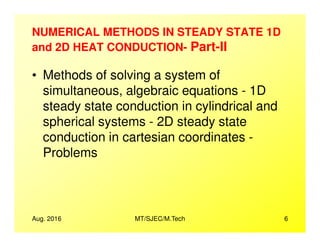NUMERICAL METHODS IN STEADY STATE 1D
and 2D HEAT CONDUCTION- Part-II
• Methods of solving a system of
simultaneous, algebraic equations - 1D
steady state conduction in cylindrical and
spherical systems - 2D steady state
Aug. 2016 MT/SJEC/M.Tech 6
spherical systems - 2D steady state
conduction in cartesian coordinates -
Problems
 