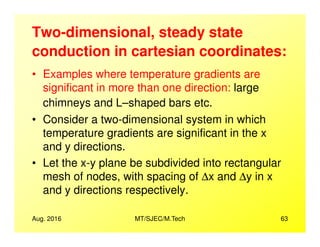 Two-dimensional, steady state
conduction in cartesian coordinates:
• Examples where temperature gradients are
significant in more than one direction: large
chimneys and L–shaped bars etc.
• Consider a two-dimensional system in which
Aug. 2016 MT/SJEC/M.Tech 63
• Consider a two-dimensional system in which
temperature gradients are significant in the x
and y directions.
• Let the x-y plane be subdivided into rectangular
mesh of nodes, with spacing of ∆x and ∆y in x
and y directions respectively.
 