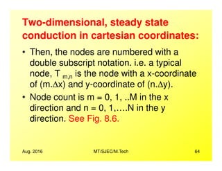 Two-dimensional, steady state
conduction in cartesian coordinates:
• Then, the nodes are numbered with a
double subscript notation. i.e. a typical
node, T m,n is the node with a x-coordinate
of (m.∆x) and y-coordinate of (n.∆y).
Aug. 2016 MT/SJEC/M.Tech 64
of (m.∆x) and y-coordinate of (n.∆y).
• Node count is m = 0, 1, ..M in the x
direction and n = 0, 1,….N in the y
direction. See Fig. 8.6.
 