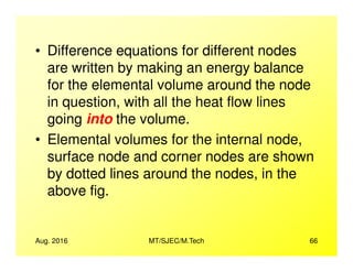 • Difference equations for different nodes
are written by making an energy balance
for the elemental volume around the node
in question, with all the heat flow lines
going into the volume.
• Elemental volumes for the internal node,
Aug. 2016 MT/SJEC/M.Tech 66
• Elemental volumes for the internal node,
surface node and corner nodes are shown
by dotted lines around the nodes, in the
above fig.
 