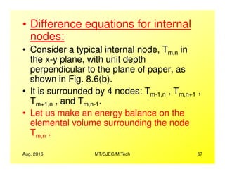 • Difference equations for internal
nodes:
• Consider a typical internal node, Tm,n in
the x-y plane, with unit depth
perpendicular to the plane of paper, as
shown in Fig. 8.6(b).
• It is surrounded by 4 nodes: T , T ,
Aug. 2016 MT/SJEC/M.Tech 67
• It is surrounded by 4 nodes: Tm-1,n , Tm,n+1 ,
Tm+1,n , and Tm,n-1.
• Let us make an energy balance on the
elemental volume surrounding the node
Tm,n .
 