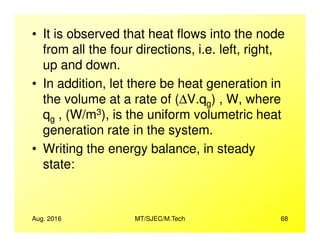 • It is observed that heat flows into the node
from all the four directions, i.e. left, right,
up and down.
• In addition, let there be heat generation in
the volume at a rate of (∆V.qg) , W, where
qg , (W/m3), is the uniform volumetric heat
generation rate in the system.
Aug. 2016 MT/SJEC/M.Tech 68
g
generation rate in the system.
• Writing the energy balance, in steady
state:
 