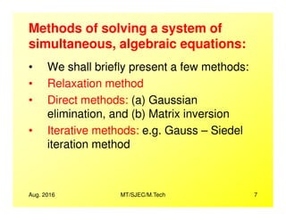 Methods of solving a system of
simultaneous, algebraic equations:
• We shall briefly present a few methods:
• Relaxation method
• Direct methods: (a) Gaussian
elimination, and (b) Matrix inversion
Aug. 2016 MT/SJEC/M.Tech 7
elimination, and (b) Matrix inversion
• Iterative methods: e.g. Gauss – Siedel
iteration method
 