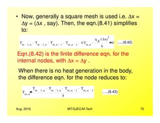 • Now, generally a square mesh is used i.e. ∆x =
∆y = (∆x , say). Then, the eqn.(8.41) simplifies
to:
Tm 1 n,
Tm 1 n,
Tm n 1,
Tm n 1,
4 Tm n,
.
q g ∆x( )
2.
k
0 .....(8.42)
Eqn.(8.42) is the finite difference eqn. for the
internal nodes, with ∆x = ∆y .
Aug. 2016 MT/SJEC/M.Tech 70
internal nodes, with ∆x = ∆y .
When there is no heat generation in the body,
the difference eqn. for the node reduces to:
Tm n,
Tm 1 n,
Tm 1 n,
Tm n 1,
Tm n 1,
4
.....(8.43)
 