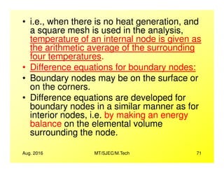 • i.e., when there is no heat generation, and
a square mesh is used in the analysis,
temperature of an internal node is given as
the arithmetic average of the surrounding
four temperatures.
• Difference equations for boundary nodes:
• Boundary nodes may be on the surface or
on the corners.
Aug. 2016 MT/SJEC/M.Tech 71
on the corners.
• Difference equations are developed for
boundary nodes in a similar manner as for
interior nodes, i.e. by making an energy
balance on the elemental volume
surrounding the node.
 