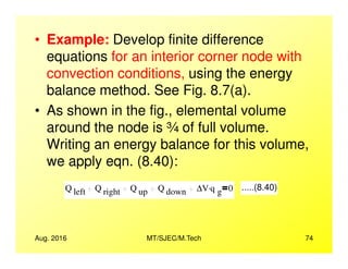 • Example: Develop finite difference
equations for an interior corner node with
convection conditions, using the energy
balance method. See Fig. 8.7(a).
• As shown in the fig., elemental volume
around the node is ¾ of full volume.
Aug. 2016 MT/SJEC/M.Tech 74
around the node is ¾ of full volume.
Writing an energy balance for this volume,
we apply eqn. (8.40):
Q left Q right Q up Q down ∆V q g
. 0 .....(8.40)
 