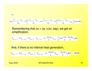 i.e.
k ∆y.
Tm 1 n,
Tm n,
∆x
. k
∆y
2
.
Tm 1 n,
Tm n,
∆x
. k ∆x.
Tm n 1,
Tm n,
∆y
. k
∆x
2
.
Tm n 1,
Tm n,
∆y
. q g
3
4
∆x. ∆y.. 0
Remembering that ∆x = ∆y =(∆x, say), we get on
simplification,
Aug. 2016 MT/SJEC/M.Tech 75
Tm n 1,
2 Tm 1 n,
. 2 Tm n 1,
. Tm 1 n,
6
2 h. ∆x.
k
Tm n,
. 3
2
∆x( )
2
.
q g
k
. 2 h. ∆x.
k
T a
. 0
And, if there is no internal heat generation,
Tm n 1,
2 Tm 1 n,
. 2 Tm n 1,
. Tm 1 n,
6
2 h. ∆x.
k
Tm n,
. 2 h. ∆x.
k
T a
. 0 ....(8.44)
 