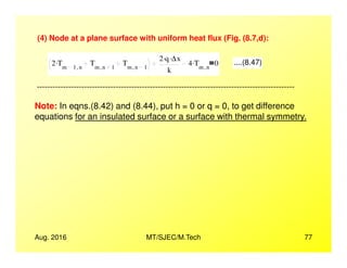 (4) Node at a plane surface with uniform heat flux (Fig. (8.7,d):
2 Tm 1 n,
. Tm n 1,
Tm n 1,
2 q. ∆x.
k
4 Tm n,
. 0 ....(8.47)
Note: In eqns.(8.42) and (8.44), put h = 0 or q = 0, to get difference
equations for an insulated surface or a surface with thermal symmetry.
--------------------------------------------------------------------------------------------------
Aug. 2016 MT/SJEC/M.Tech 77
 