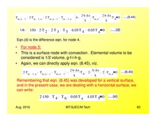 • For node 5:
• This is a surface node with convection . Elemental volume to be
considered is 1/2 volume, g-f-i-h-g.
Tm n 1,
2 Tm 1 n,
. 2 Tm n 1,
. Tm 1 n,
6
2 h. ∆x.
k
Tm n,
. 2 h. ∆x.
k
T a
. 0 ....(8.44)
i.e. 150 2 T 2
. 2 T 3
. T 5 6.05 T 4
. 0.05 T a
. 0 .....(d)
Eqn.(d) is the difference eqn. for node 4.
Aug. 2016 MT/SJEC/M.Tech 83
• Again, we can directly apply eqn. (8.45), viz.
2 Tm 1 n,
. Tm n 1,
Tm n 1,
2 h. ∆x.
k
T a
. 2
h ∆x.
k
2. Tm n,
. 0 ....(8.45)
Remembering that eqn. (8.45) was developed for a vertical surface,
and in the present case, we are dealing with a horizontal surface, we
can write:
2 150. T 4 T 6 0.05 T a
. 4.05 T 5
. 0 ....(e)
 