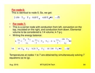• For node 7:
• This is a corner node with conduction from left, convection on the
top, insulated on the right, and conduction from down. Elemental
volume to be considered is 1/4 volume, k-7-p-j.
• Writing the energy balance:
For node 6:
This is identical to node 5. So, we get:
2 150. T 5 T 7 0.05 T a
. 4.05 T 6
. 0 ....(f)
Aug. 2016 MT/SJEC/M.Tech 84
• Writing the energy balance:
k
∆ y
2
1..
T 6 T 7
∆ x
. h
∆ x
2
1.. T a T 7
. 0 k
∆ x
2
1..
150 T 7
∆ y
. 0
i.e. 10 T 6 T 7
. 0.25 T a T 7
. 10 150 T 7
. 0 ....(g)
Temperatures at nodes 1 to 7 are obtained by simultaneously solving 7
equations (a) to (g).
 