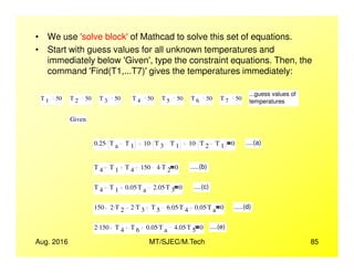 • We use 'solve block'of Mathcad to solve this set of equations.
• Start with guess values for all unknown temperatures and
immediately below 'Given', type the constraint equations. Then, the
command 'Find(T1,...T7)'gives the temperatures immediately:
...guess values of
temperatures
T 1 50 T 2 50 T 3 50 T 4 50 T 5 50 T 6 50 T 7 50
Given
Aug. 2016 MT/SJEC/M.Tech 85
0.25 T a T 1
. 10 T 3 T 1
. 10 T 2 T 1
. 0 ....(a)
T 4 T 1 T 4 150 4 T 2
. 0 .....(b)
T 4 T 1 0.05 T a
. 2.05 T 3
. 0 ....(c)
150 2 T 2
. 2 T 3
. T 5 6.05 T 4
. 0.05 T a
. 0 .....(d)
2 150. T 4 T 6 0.05 T a
. 4.05 T 5
. 0 ....(e)
 