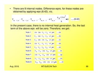 • There are 9 internal nodes. Difference eqns. for these nodes are
obtained by applying eqn.(8.42), viz.
Tm 1 n,
Tm 1 n,
Tm n 1,
Tm n 1,
4 Tm n,
.
q g ∆ x( )
2.
k
0 .....(8.42)
In the present case, there is no internal heat generation. So, the last
term of the above eqn. will be zero. Therefore, we get:
Node 1: 150 200 T 2 T 4 4 T 1
. 0 .....(a)
Node 2: T 1 200 T 3 T 5 4 T 2
. 0 .....(b)
Aug. 2016 MT/SJEC/M.Tech 88
1 3 5 2
Node 3: T 2 200 150 T 6 4 T 3
. 0 .....(c)
Node 4: 150 T 1 T 5 T 7 4 T 4
. 0 .....(d)
Node 5: T 4 T 2 T 6 T 8 4 T 5
. 0 .....(e)
Node 6: T 5 T 3 150 T 9 4 T 6
. 0 .....(f)
Node 7: 150 T 4 T 8 150 4 T 7
. 0 .....(g)
Node 8: T 7 T 5 T 9 150 4 T 8
. 0 .....(h)
Node 9: T 8 T 6 150 150 4 T 9
. 0 .....(i)
 