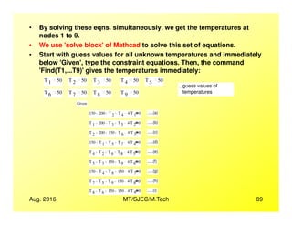 • By solving these eqns. simultaneously, we get the temperatures at
nodes 1 to 9.
• We use 'solve block'of Mathcad to solve this set of equations.
• Start with guess values for all unknown temperatures and immediately
below 'Given', type the constraint equations. Then, the command
'Find(T1,...T9)'gives the temperatures immediately:
T 1 50 T 2 50 T 3 50 T 4 50 T 5 50
...guess values of
temperaturesT 6 50 T 7 50 T 8 50 T 9 50
Given
150 200 T 2 T 4 4 T 1
. 0 .....(a)
Aug. 2016 MT/SJEC/M.Tech 89
150 200 T 2 T 4 4 T 1
. 0 .....(a)
T 1 200 T 3 T 5 4 T 2
. 0 .....(b)
T 2 200 150 T 6 4 T 3
. 0 .....(c)
150 T 1 T 5 T 7 4 T 4
. 0 .....(d)
T 4 T 2 T 6 T 8 4 T 5
. 0 .....(e)
T 5 T 3 150 T 9 4 T 6
. 0 .....(f)
150 T 4 T 8 150 4 T 7
. 0 .....(g)
T 7 T 5 T 9 150 4 T 8
. 0 .....(h)
T 8 T 6 150 150 4 T 9
. 0 .....(i)
 