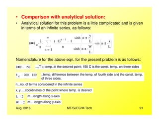 • Comparison with analytical solution:
• Analytical solution for this problem is a little complicated and is given
in terms of an infinite series, as follows:
θ θ c
2
π
.
1
∞
n
1( )
n 1
1
n
sinh n π. y
L
.
sinh n π. W
L
.
. sin n π. x
L
..
=
.
Nomenclature for the above eqn. for the present problem is as follows:
Aug. 2016 MT/SJEC/M.Tech 91
Nomenclature for the above eqn. for the present problem is as follows:
θ T 150 ....T = temp. at the desired point; 150 C is the const. temp. on three sides
θ c 200 150 ..temp. difference between the temp. of fourth side and the const. temp.
of three sides.
n...no. of terms considered in the infinite series
x, y ....coordinates of the point where temp. is desired
L 2 m...length along x-axis
W 2 m....length along y-axis
 