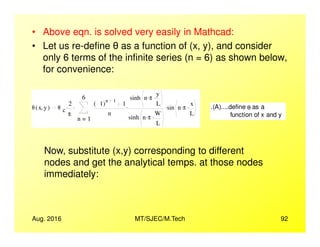 • Above eqn. is solved very easily in Mathcad:
• Let us re-define as a function of (x, y), and consider
only 6 terms of the infinite series (n = 6) as shown below,
for convenience:
θ x y,( ) θ c
2
π
.
1
6
n
1( )
n 1
1
n
sinh n π. y
L
.
sinh n π. W
L
.
. sin n π. x
L
..
=
. .(A)....define θ as a
function of x and y
Aug. 2016 MT/SJEC/M.Tech 92
L
Now, substitute (x,y) corresponding to different
nodes and get the analytical temps. at those nodes
immediately:
 
