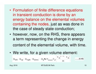 • Formulation of finite difference equations
in transient conduction is done by an
energy balance on the elemental volumes
containing the nodes, just as was done in
the case of steady state conduction;
• however, now, on the RHS, there appears
a term representing the change in energy
Aug. 2016 MT/SJEC/M.Tech. 10
a term representing the change in energy
content of the elemental volume, with time.
• We write, for a given volume element:
Q left Q up Q right Q down Q g ρ Velement
. C p
.
T m
i 1( )
T m
i
∆τ
. .......(8.48)
 