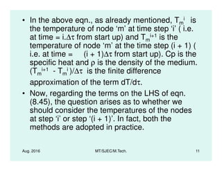 • In the above eqn., as already mentioned, Tm
i is
the temperature of node ‘m’ at time step ‘i’ ( i.e.
at time = i.∆τ from start up) and Tm
i+1 is the
temperature of node ‘m’ at the time step (i + 1) (
i.e. at time = (i + 1)∆τ from start up). Cp is the
specific heat and ρ is the density of the medium.
(Tm
i+1 - Tm
i )/∆τ is the finite difference
approximation of the term dT/dτ.
Aug. 2016 MT/SJEC/M.Tech. 11
approximation of the term dT/dτ.
• Now, regarding the terms on the LHS of eqn.
(8.45), the question arises as to whether we
should consider the temperatures of the nodes
at step ‘i’ or step ‘(i + 1)’. In fact, both the
methods are adopted in practice.
 