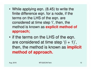 • While applying eqn. (8.45) to write the
finite difference eqn. for a node, if the
terms on the LHS of the eqn. are
considered at time step ‘i’, then, the
method is known as explicit method of
approach;
• if the terms on the LHS of the eqn.
Aug. 2016 MT/SJEC/M.Tech. 12
• if the terms on the LHS of the eqn.
are considered at time step ‘(i + 1)’,
then, the method is known as implicit
method of approach.
 