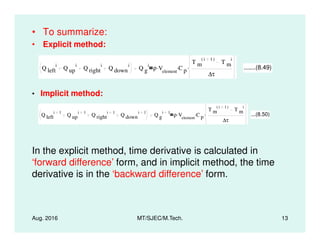 • To summarize:
• Explicit method:
Q left
i
Q up
i
Q right
i
Q down
i
Q g
i
ρ Velement
. C p
.
T m
i 1( )
T m
i
∆τ
. .......(8.49)
• Implicit method:
Q left
i 1
Q up
i 1
Q right
i 1
Q down
i 1
Q g
i 1
ρ Velement
. C p
.
T m
i 1( )
T m
i
∆τ
. ...(8.50)
Aug. 2016 MT/SJEC/M.Tech. 13
In the explicit method, time derivative is calculated in
‘forward difference’ form, and in implicit method, the time
derivative is in the ‘backward difference’ form.
 