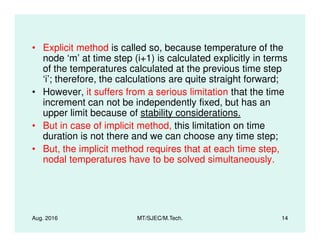 • Explicit method is called so, because temperature of the
node ‘m’ at time step (i+1) is calculated explicitly in terms
of the temperatures calculated at the previous time step
‘i’; therefore, the calculations are quite straight forward;
• However, it suffers from a serious limitation that the time
increment can not be independently fixed, but has an
upper limit because of stability considerations.
• But in case of implicit method, this limitation on time
Aug. 2016 MT/SJEC/M.Tech. 14
• But in case of implicit method, this limitation on time
duration is not there and we can choose any time step;
• But, the implicit method requires that at each time step,
nodal temperatures have to be solved simultaneously.
 