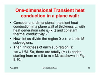 One-dimensional Transient heat
conduction in a plane wall:
• Consider one-dimensional, transient heat
conduction in a plane wall of thickness L, with
heat generation rate qg(x,τ) and constant
thermal conductivity k.
• Now, let us divide the region 0 < x < L into M
Aug. 2016 MT/SJEC/M.Tech. 15
• Now, let us divide the region 0 < x < L into M
sub-regions.
• Then, thickness of each sub-region is:
∆x = L/M. So, there are totally (M+1) nodes,
starting from m = 0 to m = M, as shown in Fig.
8.10.
 