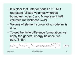 • It is clear that interior nodes 1,2…M-1
represent full sub-volumes whereas
boundary nodes 0 and M represent half
volumes (of thickness ∆x/2).
• Volume of element surrounding node ‘m’ is
A.∆x.
Aug. 2016 MT/SJEC/M.Tech. 17
A.∆x.
• To get the finite difference formulation, we
apply the general energy balance, viz.
eqn. (8.48):
k A.
Tm 1
Tm
∆x
. k A.
Tm 1
Tm
∆x
. q m A ∆x.( ). ρ A. ∆x. C p
.
T m
i 1
T m
i
∆τ
. ...(8.51)
 