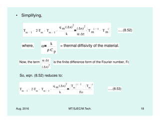 • Simplifying,
Tm 1
2 Tm
. Tm 1
q m ∆x( )
2
.
k
∆x( )
2
α ∆τ.
T m
i 1
T m
i. .....(8.52)
where, α
k
ρ C p
.
= thermal diffisivity of the material.
Now, the term
α ∆τ.
is the finite difference form of the Fourier number, Fo
Aug. 2016 MT/SJEC/M.Tech. 18
So, eqn. (8.52) reduces to:
Tm 1
2 Tm
. Tm 1
q m ∆x( )
2
.
k
Tm
i 1
Tm
i
Fo
.....(8.53)
Now, the term
α ∆τ
∆x( )
2
is the finite difference form of the Fourier number, Fo
 