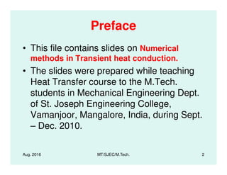 Preface
• This file contains slides on Numerical
methods in Transient heat conduction.
• The slides were prepared while teaching
Heat Transfer course to the M.Tech.
students in Mechanical Engineering Dept.
of St. Joseph Engineering College,
Vamanjoor, Mangalore, India, during Sept.
– Dec. 2010.
Aug. 2016 2MT/SJEC/M.Tech.
 