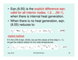 • Eqn.(8.55) is the explicit difference eqn.
valid for all interior nodes, 1,2….(M-1),
when there is internal heat generation.
• When there is no heat generation, eqn.
(8.55) reduces to:
T
i 1
Fo T
i
T
i. 1 2 Fo.( ) T
i. ....(8.56)
Aug. 2016 MT/SJEC/M.Tech. 20
Tm
i 1
Fo Tm 1
i
Tm 1
i. 1 2 Fo.( ) Tm
i. ....(8.56)
Implicit method:
If in the LHS of eqn. (8.53), we use the values at time step (i + 1),
we get the implicit relation for the node temperatures:
i.e. Tm 1
i 1
2 Tm
i 1. Tm 1
i 1
qm
i 1
∆x( )
2.
k
Tm
i 1
Tm
i
Fo
.....(8.57)
 