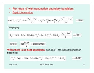 • For node ‘0’ with convection boundary condition:
• Explicit formulation:
h A. Ta
T0
i. k A.
T1
i
T0
i
∆x
. q0
i
A. ∆x
2
. ρ A. ∆x
2
. C p
.
T0
i 1
T0
i
∆τ
. ....(8.60)
Simplifying:
T0
i 1
1 2 Fo. 2 Fo. Bi.( ) T0
i. Fo 2 T1
i. 2 Bi. Ta
.
q0
i
∆x( )
2
.
k
. .....(8.61)
Aug. 2016 MT/SJEC/M.Tech. 22
0 0 1 a
k
where Bi
h ∆x.
k
= Biot number
When there is no heat generation, eqn. (8.61) for explicit formulation
becomes:
T0
i 1
1 2 Fo. 2 Fo. Bi.( ) T0
i. Fo 2 T1
i. 2 Bi. Ta
.. .....(8.62)
 