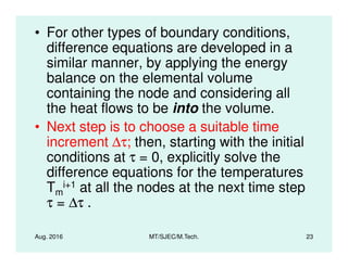 • For other types of boundary conditions,
difference equations are developed in a
similar manner, by applying the energy
balance on the elemental volume
containing the node and considering all
the heat flows to be into the volume.
• Next step is to choose a suitable time
increment ∆τ; then, starting with the initial
Aug. 2016 MT/SJEC/M.Tech. 23
• Next step is to choose a suitable time
increment ∆τ; then, starting with the initial
conditions at τ = 0, explicitly solve the
difference equations for the temperatures
Tm
i+1 at all the nodes at the next time step
τ = ∆τ .
 