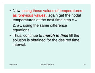 • Now, using these values of temperatures
as ‘previous values’, again get the nodal
temperatures at the next time step τ =
2. ∆τ, using the same difference
equations.
• Thus, continue to march in time till the
Aug. 2016 MT/SJEC/M.Tech. 24
• Thus, continue to march in time till the
solution is obtained for the desired time
interval.
 