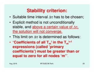 Stability criterion:
• Suitable time interval ∆τ has to be chosen;
• Explicit method is not unconditionally
stable, and above a certain value of ∆τ,
the solution will not converge.
• This limit on ∆τ is determined as follows:
Aug. 2016 MT/SJEC/M.Tech. 25
• This limit on ∆τ is determined as follows:
• “Coefficients of all Tm
i in the Tm
i+1
expressions (called ‘primary
coefficients’) must be greater than or
equal to zero for all nodes ‘m’”.
 