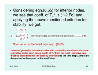 • Considering eqn.(8.55) for interior nodes,
we see that coeff. of Tm
i is (1-2.Fo) and
applying the above mentioned criterion for
stability, we get:
1 2 Fo. 0
i.e. Fo
α ∆τ.
2
1
2
for interior nodes, one-dimensional conduction.............(8.63)
Aug. 2016 MT/SJEC/M.Tech. 26
∆x( )
2 2
Now, ∆τ must be fixed from eqn. (8.63).
However, generally, boundary nodes with convection conditions are more
restrictive and in such cases, coeff. of Tm
i from the most restrictive eqn.
must be considered for the stability criterion and the time step ∆τ∆τ∆τ∆τ must be
determined with respect to that coefficient.
 