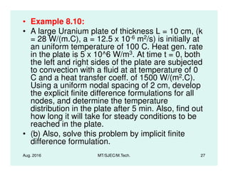 • Example 8.10:
• A large Uranium plate of thickness L = 10 cm, (k
= 28 W/(m.C), a = 12.5 x 10-6 m2/s) is initially at
an uniform temperature of 100 C. Heat gen. rate
in the plate is 5 x 10^6 W/m3. At time t = 0, both
the left and right sides of the plate are subjected
to convection with a fluid at at temperature of 0
C and a heat transfer coeff. of 1500 W/(m2.C).
Using a uniform nodal spacing of 2 cm, develop
Aug. 2016 MT/SJEC/M.Tech. 27
Using a uniform nodal spacing of 2 cm, develop
the explicit finite difference formulations for all
nodes, and determine the temperature
distribution in the plate after 5 min. Also, find out
how long it will take for steady conditions to be
reached in the plate.
• (b) Also, solve this problem by implicit finite
difference formulation.
 
