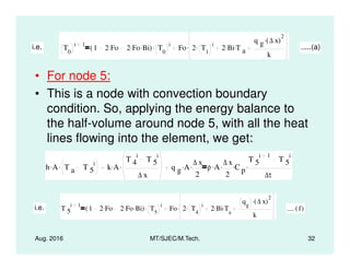 • For node 5:
• This is a node with convection boundary
condition. So, applying the energy balance to
the half-volume around node 5, with all the heat
lines flowing into the element, we get:
i.e. T0
i 1
1 2 Fo. 2 Fo. Bi.( ) T0
i. Fo 2 T1
i. 2 Bi. T a
.
q g ∆ x( )
2
.
k
. .....(a)
Aug. 2016 MT/SJEC/M.Tech. 32
lines flowing into the element, we get:
h A. T a T 5
i. k A.
T 4
i
T 5
i
∆ x
. q g A. ∆ x
2
. ρ A. ∆ x
2
. C p
.
T 5
i 1
T 5
i
∆τ
.
i.e. T 5
i 1
1 2 Fo. 2 Fo. Bi.( ) T5
i. Fo 2 T4
i. 2 Bi. Ta
.
qg
∆ x( )
2.
k
. .... f( )
 